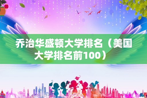 乔治华盛顿大学排名（美国大学排名前100） 