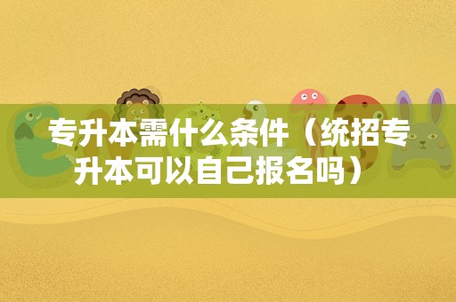 专升本需什么条件（统招专升本可以自己报名吗） 