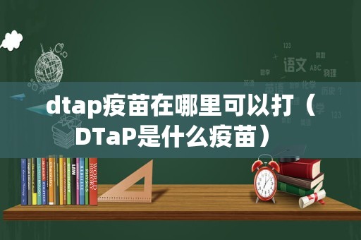 dtap疫苗在哪里可以打（DTaP是什么疫苗） 