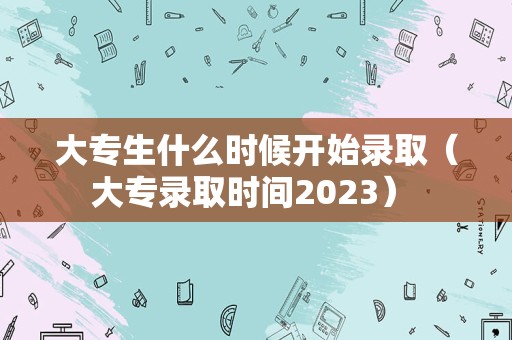 大专生什么时候开始录取（大专录取时间2023） 