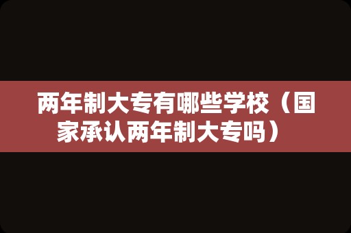 两年制大专有哪些学校（国家承认两年制大专吗） 