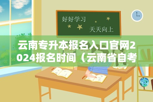 云南专升本报名入口官网2024报名时间（云南省自考报名官网） 