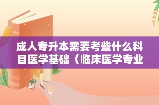 成人专升本需要考些什么科目医学基础（临床医学专业专升本） 