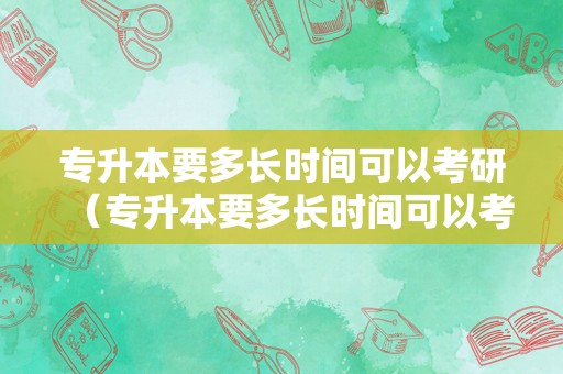 专升本要多长时间可以考研（专升本要多长时间可以考研呢）