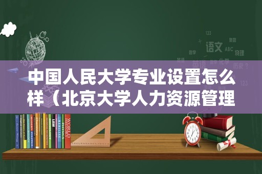 中国人民大学专业设置怎么样（北京大学人力资源管理专业） 