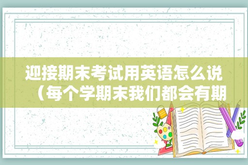 迎接期末考试用英语怎么说（每个学期末我们都会有期末考试英文）