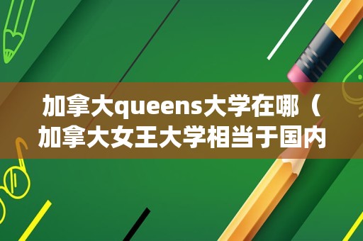 加拿大queens大学在哪（加拿大女王大学相当于国内什么大学） 