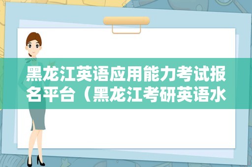 黑龙江英语应用能力考试报名平台（黑龙江考研英语水吗） 