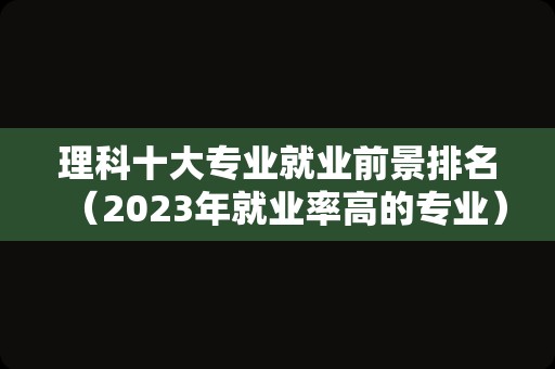 理科十大专业就业前景排名（2023年就业率高的专业） 