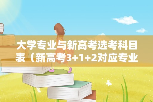 大学专业与新高考选考科目表（新高考3+1+2对应专业和大学） 