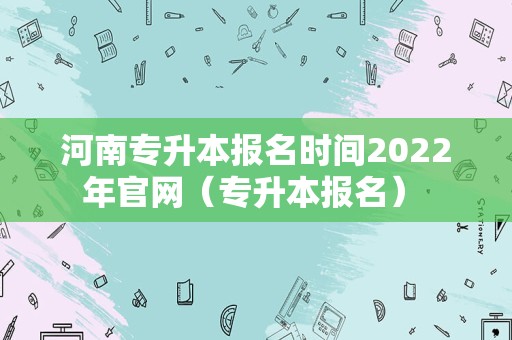 河南专升本报名时间2022年官网（专升本报名） 