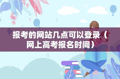 报考的网站几点可以登录（网上高考报名时间）