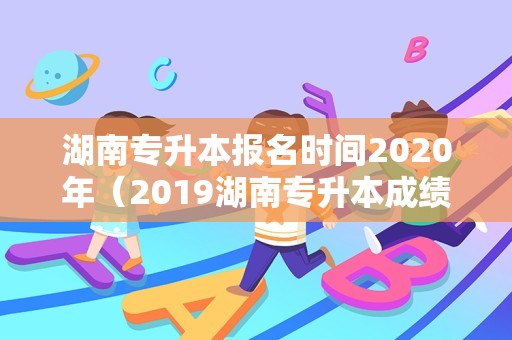 湖南专升本报名时间2020年（2019湖南专升本成绩查询入口） 