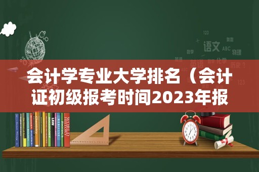 会计学专业大学排名（会计证初级报考时间2023年报名） 