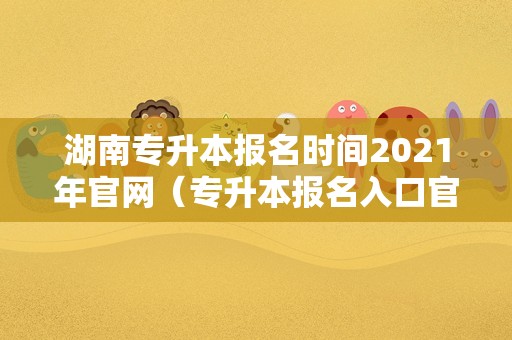 湖南专升本报名时间2021年官网（专升本报名入口官网2021时间湖南） 