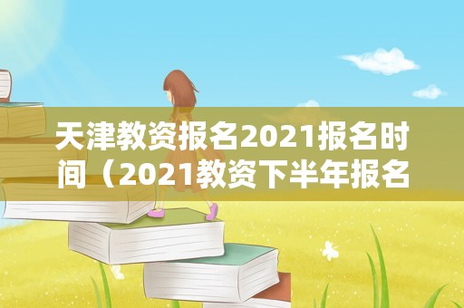 天津教资报名2021报名时间（2021教资下半年报名时间天津） 