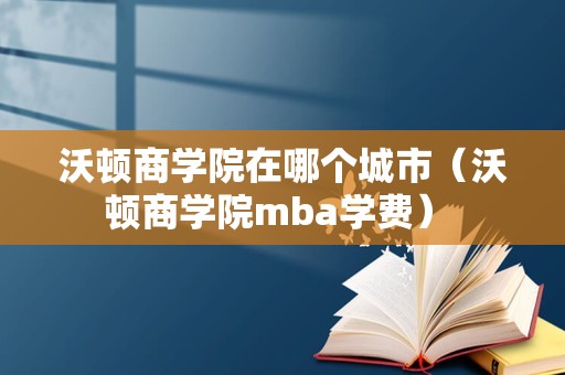 沃顿商学院在哪个城市（沃顿商学院mba学费） 