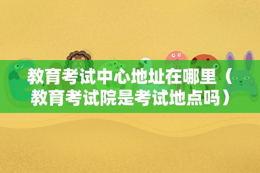 教育考试中心地址在哪里（教育考试院是考试地点吗） 