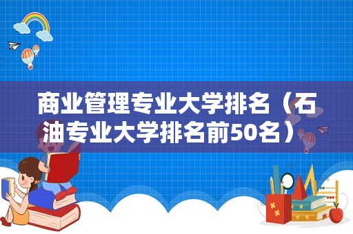 商业管理专业大学排名（石油专业大学排名前50名） 