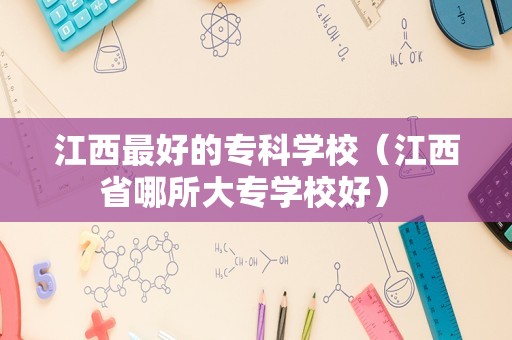 江西最好的专科学校（江西省哪所大专学校好） 