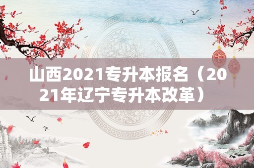 山西2021专升本报名（2021年辽宁专升本改革） 