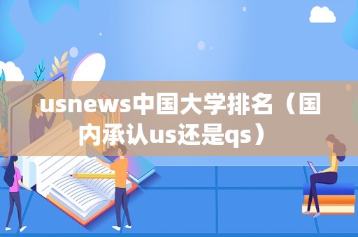 usnews中国大学排名（国内承认us还是qs） 