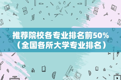 推荐院校各专业排名前50%（全国各所大学专业排名） 