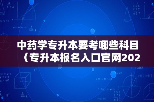 中药学专升本要考哪些科目（专升本报名入口官网2023报名时间） 