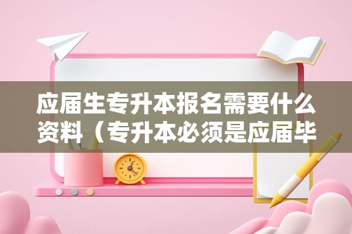 应届生专升本报名需要什么资料（专升本必须是应届毕业生吗） 