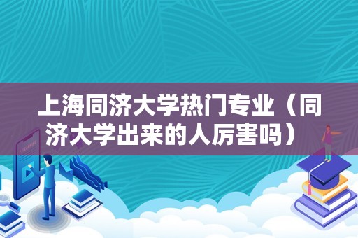 上海同济大学热门专业（同济大学出来的人厉害吗） 