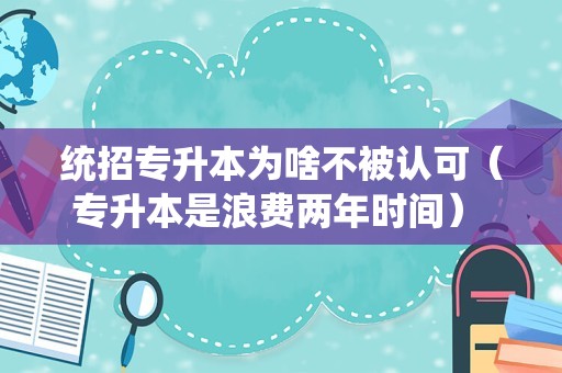 统招专升本为啥不被认可（专升本是浪费两年时间） 