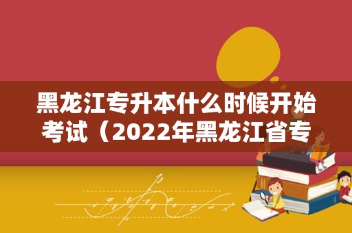 黑龙江专升本什么时候开始考试（2022年黑龙江省专升本报名时间）