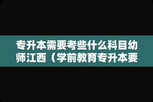 专升本需要考些什么科目幼师江西（学前教育专升本要考什么） 