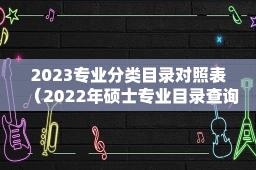 2023专业分类目录对照表（2022年硕士专业目录查询） 