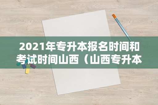 2021年专升本报名时间和考试时间山西（山西专升本考试时间2021具体时间）