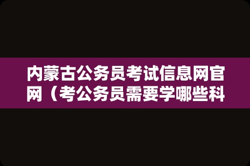 内蒙古公务员考试信息网官网（考公务员需要学哪些科目） 