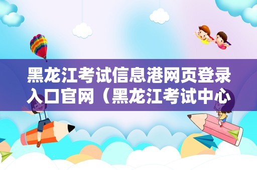 黑龙江考试信息港网页登录入口官网（黑龙江考试中心） 