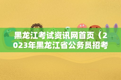 黑龙江考试资讯网首页（2023年黑龙江省公务员招考公告） 