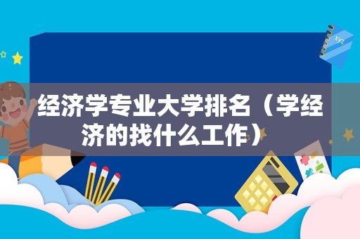 经济学专业大学排名（学经济的找什么工作） 