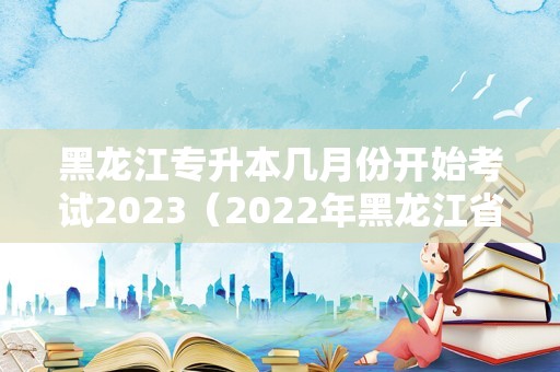 黑龙江专升本几月份开始考试2023（2023年黑龙江省专升本报名时间） 