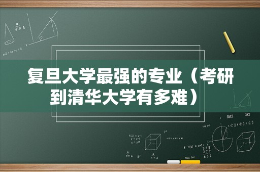 复旦大学最强的专业（考研到清华大学有多难） 