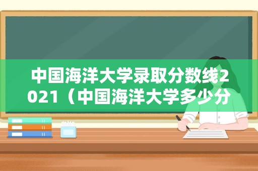 中国海洋大学录取分数线2021（中国海洋大学多少分可以考上） 