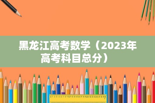 黑龙江高考数学（2023年高考科目总分） 