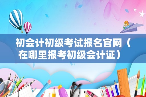 初会计初级考试报名官网（在哪里报考初级会计证） 