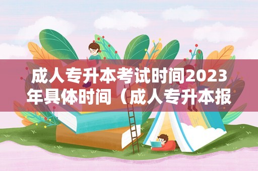 成人专升本考试时间2023年具体时间（成人专升本报考条件及要求）