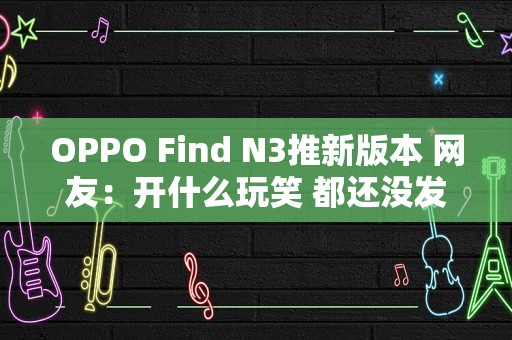 OPPO Find N3推新版本 网友：开什么玩笑 都还没发货