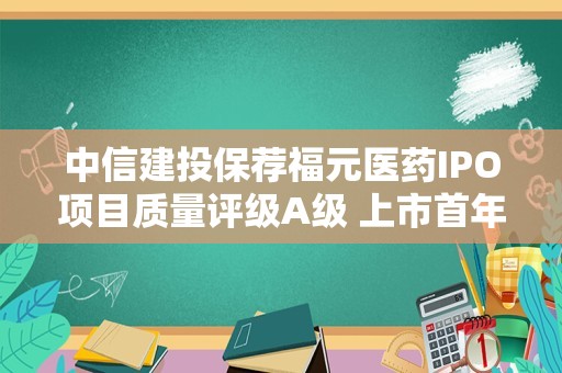 中信建投保荐福元医药IPO项目质量评级A级 上市首年归母净利润同比增长39.43%