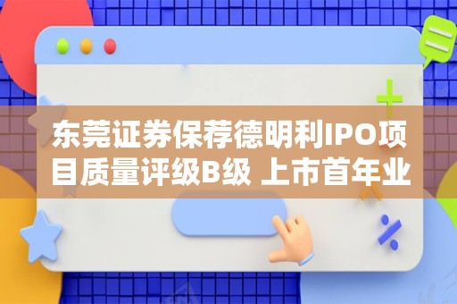 东莞证券保荐德明利IPO项目质量评级B级 上市首年业绩“大变脸”扣非净利润大降近9成