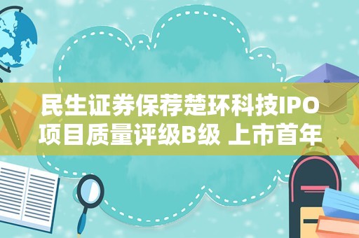 民生证券保荐楚环科技IPO项目质量评级B级 上市首年业绩“变脸”