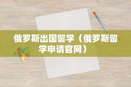 俄罗斯出国留学（俄罗斯留学申请官网） 